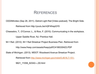 REFERENCES
CEDAMvideo (Sep 26, 2011). Detroit Light Rail [Video podcast]. The Bright Side.
Retrieved from http://youtu.be/nQF4IhepGY0
Cheesebro, T., O’Connor, L., & Rios, F. (2010). Communicating in the workplace.
Upper Saddle River, NJ: Prentice Hall.
M-1 Rail. (2012). M-1 Rail Streetcar Project Business Plan. Retrieved from
http://www.freep.com/assets/freep/pdf/C4188330423.PDF
State of Michigan. (2013). MDOT: Woodward Avenue Streetcar Project.
Retrieved from http://www.michigan.gov/mdot/0,4616,7-151-
9621_11058_62342---,00.html
 
