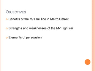 OBJECTIVES
 Benefits of the M-1 rail line in Metro Detroit
 Strengths and weaknesses of the M-1 light rail
 Elements of persuasion
 