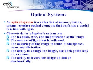 An  optical system  is a collection of mirrors, lenses, prisms, or other optical elements that performs a useful function with light. Characteristics of optical systems are: The location, type, and magnification of the image. The amount of light that is collected. The accuracy of the image in terms of sharpness, color, and distortion. The ability to change the image, like a telephoto lens on a camera. The ability to record the image on film or electronically. Optical Systems 