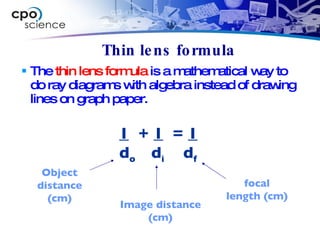 Thin lens formula The  thin lens formula  is a mathematical way to do ray diagrams with algebra instead of drawing lines on graph paper. 1   +  1   =  1 d o   d i d f focal length (cm) Image distance (cm) Object distance (cm) 