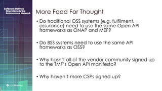 P R E S E N T E D B Y :
@LIGHT_READING #CNGEUROPE
• Do traditional OSS systems (e.g. fulfilment,
assurance) need to use the same Open API
frameworks as ONAP and MEF?
• Do BSS systems need to use the same API
frameworks as OSS?
• Why hasn’t all of the vendor community signed up
to the TMF’s Open API manifesto?
• Why haven’t more CSPs signed up?
More Food For Thought
 