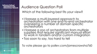 P R E S E N T E D B Y :
@LIGHT_READING #CNGEUROPE
Audience Question Poll
Which of the following best fits your view?
• I foresee a multi-layered approach to
orchestration with one end-to-end orchestrator
overseeing a number of domain specific
orchestrators
• I foresee a zoo of orchestrators from multiple
suppliers that require significant manual effort
to work in tandem and/or custom integration
• Too soon to say, too hard to tell
To vote please go to pollev.com/jamescrawsha760
 