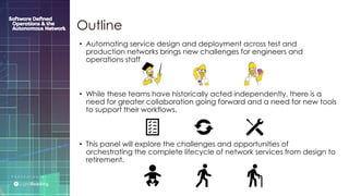 P R E S E N T E D B Y :
@LIGHT_READING #CNGEUROPE
Outline
• Automating service design and deployment across test and
production networks brings new challenges for engineers and
operations staff.
• While these teams have historically acted independently, there is a
need for greater collaboration going forward and a need for new tools
to support their workflows.
• This panel will explore the challenges and opportunities of
orchestrating the complete lifecycle of network services from design to
retirement.
 