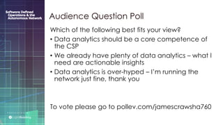 P R E S E N T E D B Y :
@LIGHT_READING #CNGEUROPE
Which of the following best fits your view?
• Data analytics should be a core competence of
the CSP
• We already have plenty of data analytics – what I
need are actionable insights
• Data analytics is over-hyped – I’m running the
network just fine, thank you
To vote please go to pollev.com/jamescrawsha760
Audience Question Poll
 
