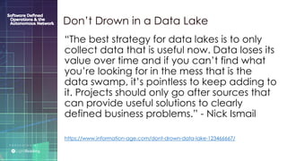 P R E S E N T E D B Y :
@LIGHT_READING #CNGEUROPE
“The best strategy for data lakes is to only
collect data that is useful now. Data loses its
value over time and if you can’t find what
you’re looking for in the mess that is the
data swamp, it’s pointless to keep adding to
it. Projects should only go after sources that
can provide useful solutions to clearly
defined business problems.” - Nick Ismail
https://www.information-age.com/dont-drown-data-lake-123466667/
Don’t Drown in a Data Lake
 