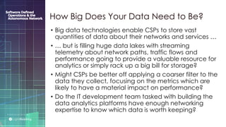 P R E S E N T E D B Y :
@LIGHT_READING #CNGEUROPE
• Big data technologies enable CSPs to store vast
quantities of data about their networks and services …
• … but is filling huge data lakes with streaming
telemetry about network paths, traffic flows and
performance going to provide a valuable resource for
analytics or simply rack up a big bill for storage?
• Might CSPs be better off applying a coarser filter to the
data they collect, focusing on the metrics which are
likely to have a material impact on performance?
• Do the IT development team tasked with building the
data analytics platforms have enough networking
expertise to know which data is worth keeping?
How Big Does Your Data Need to Be?
 