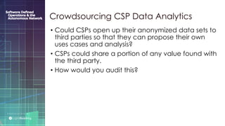 P R E S E N T E D B Y :
@LIGHT_READING #CNGEUROPE
• Could CSPs open up their anonymized data sets to
third parties so that they can propose their own
uses cases and analysis?
• CSPs could share a portion of any value found with
the third party.
• How would you audit this?
Crowdsourcing CSP Data Analytics
 