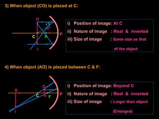 i
r
3) When object (CO) is placed at C:
O
I
i) Position of image: At C
ii) Nature of image : Real & inverted
iii) Size of image : Same size as that
of the object
4) When object (AO) is placed between C & F:
i) Position of image: Beyond C
ii) Nature of image : Real & inverted
iii) Size of image : Larger than object
(Enlarged)
C F
P
A
O
C F
P
B
I
 
