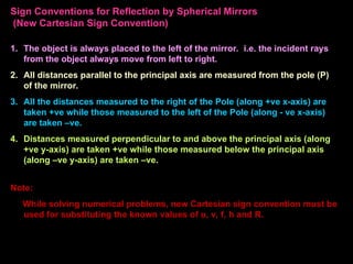 Sign Conventions for Reflection by Spherical Mirrors
(New Cartesian Sign Convention)
1. The object is always placed to the left of the mirror. i.e. the incident rays
from the object always move from left to right.
2. All distances parallel to the principal axis are measured from the pole (P)
of the mirror.
3. All the distances measured to the right of the Pole (along +ve x-axis) are
taken +ve while those measured to the left of the Pole (along - ve x-axis)
are taken –ve.
4. Distances measured perpendicular to and above the principal axis (along
+ve y-axis) are taken +ve while those measured below the principal axis
(along –ve y-axis) are taken –ve.
Note:
While solving numerical problems, new Cartesian sign convention must be
used for substituting the known values of u, v, f, h and R.
 