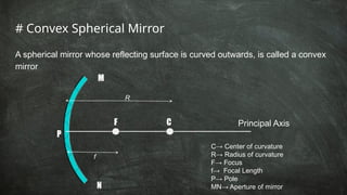# Convex Spherical Mirror
A spherical mirror whose reflecting surface is curved outwards, is called a convex
mirror
M
N
F C
P
Principal Axis
R
f
C→ Center of curvature
R→ Radius of curvature
F→ Focus
f→ Focal Length
P→ Pole
MN→ Aperture of mirror
 