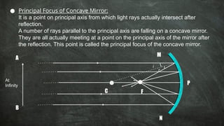 ● Principal Focus of Concave Mirror:
It is a point on principal axis from which light rays actually intersect after
reflection.
A number of rays parallel to the principal axis are falling on a concave mirror.
They are all actually meeting at a point on the principal axis of the mirror after
the reflection. This point is called the principal focus of the concave mirror.
C F
A
B
M
N
P
i
r
At
Infinity
 