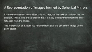 # Representation of images formed by Spherical Mirrors
It is more convenient to consider only two rays, for the sake of clarity of the ray
diagram. These rays are so chosen that it is easy to know their directions after
reflection from the mirror.
The intersection of at least two reflected rays give the position of image of the
point object.
 