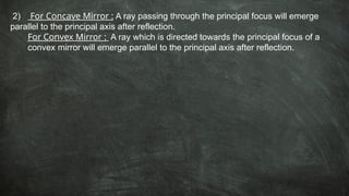 2) For Concave Mirror : A ray passing through the principal focus will emerge
parallel to the principal axis after reflection.
For Convex Mirror : A ray which is directed towards the principal focus of a
convex mirror will emerge parallel to the principal axis after reflection.
 