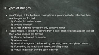 # Types of Images
● Real Image : If the light rays coming from a point meet after reflection then
real images are formed.
1) Can be formed on screen
2) Always inverted
3) A real image is formed by only concave mirror
● Virtual Image : If light rays coming from a point after reflection appear to meet
then virtual images are formed.
1) Cannot be formed on screen
2) Always erect
3) A virtual image can be formed by concave,convex and plane mirrors .
4) Formed by the imaginary intersection of light rays
5) Virtual image can only be seen in mirror.
 