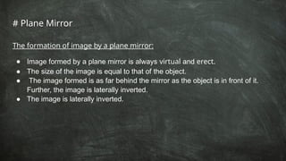 # Plane Mirror
The formation of image by a plane mirror:
● Image formed by a plane mirror is always virtual and erect.
● The size of the image is equal to that of the object.
● The image formed is as far behind the mirror as the object is in front of it.
Further, the image is laterally inverted.
● The image is laterally inverted.
 