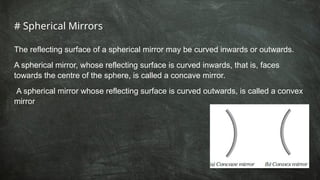 # Spherical Mirrors
The reflecting surface of a spherical mirror may be curved inwards or outwards.
A spherical mirror, whose reflecting surface is curved inwards, that is, faces
towards the centre of the sphere, is called a concave mirror.
A spherical mirror whose reflecting surface is curved outwards, is called a convex
mirror
 