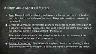 # Terms about Spherical Mirrors
● Pole: The centre of the reflecting surface of a spherical mirror is a point called
the pole.It lies on the surface of the mirror. The pole is usually represented by
the letter P.
● Center of Curvature: The reflecting surface of a spherical mirror forms a part of
a sphere. This sphere has a centre. This point is called the centre of curvature of
the spherical mirror. It is represented by the letter C.
The centre of curvature of a concave mirror lies in front of it. However, it lies
behind the mirror in case of a convex mirror
● Radius of Curvature: . The radius of the sphere of which the reflecting surface
of a spherical mirror forms a part, is called the radius of curvature of the mirror.
 