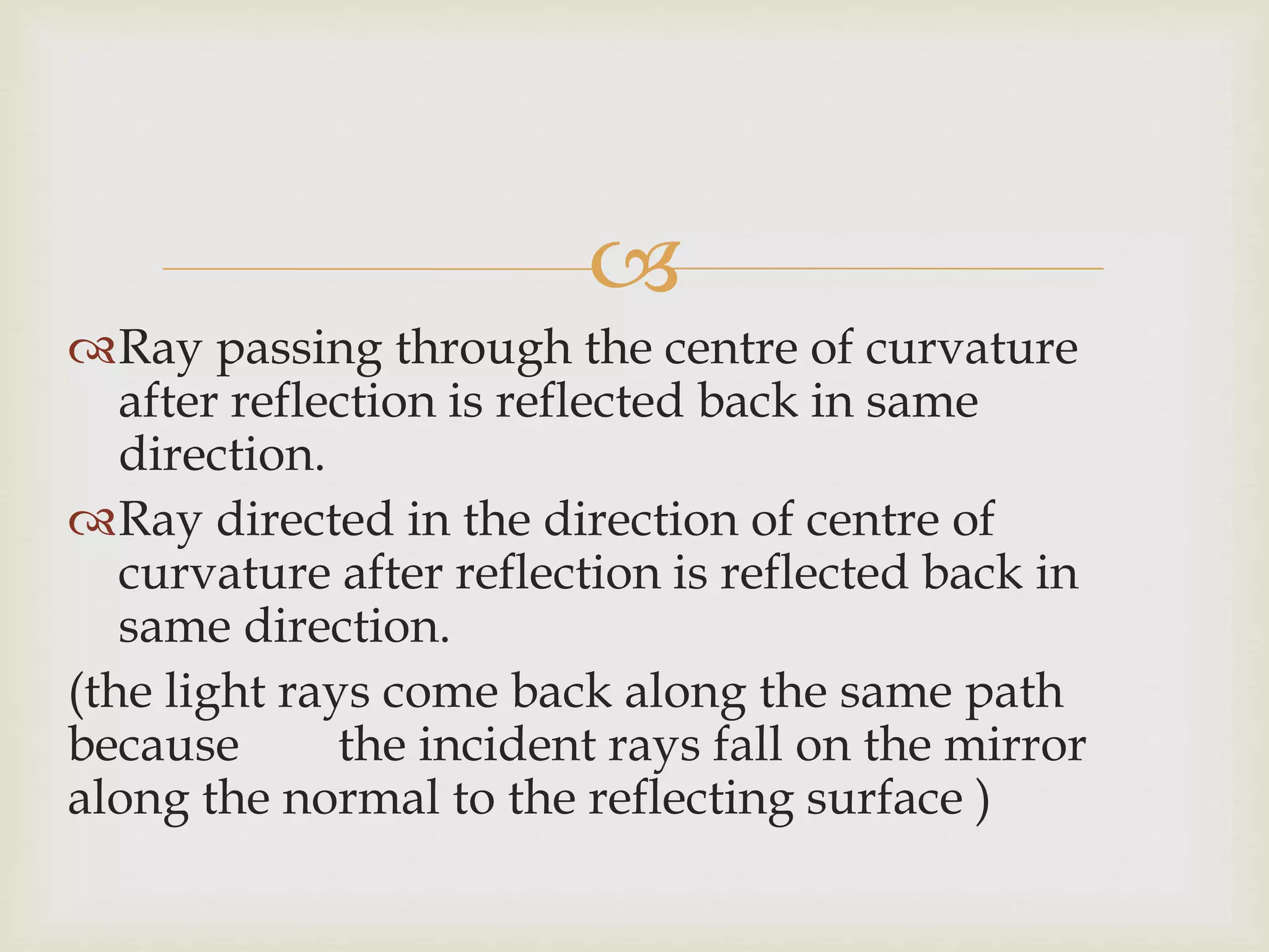 
Ray passing through the centre of curvature
after reflection is reflected back in same
direction.
Ray directed in the direction of centre of
curvature after reflection is reflected back in
same direction.
(the light rays come back along the same path
because the incident rays fall on the mirror
along the normal to the reflecting surface )
 