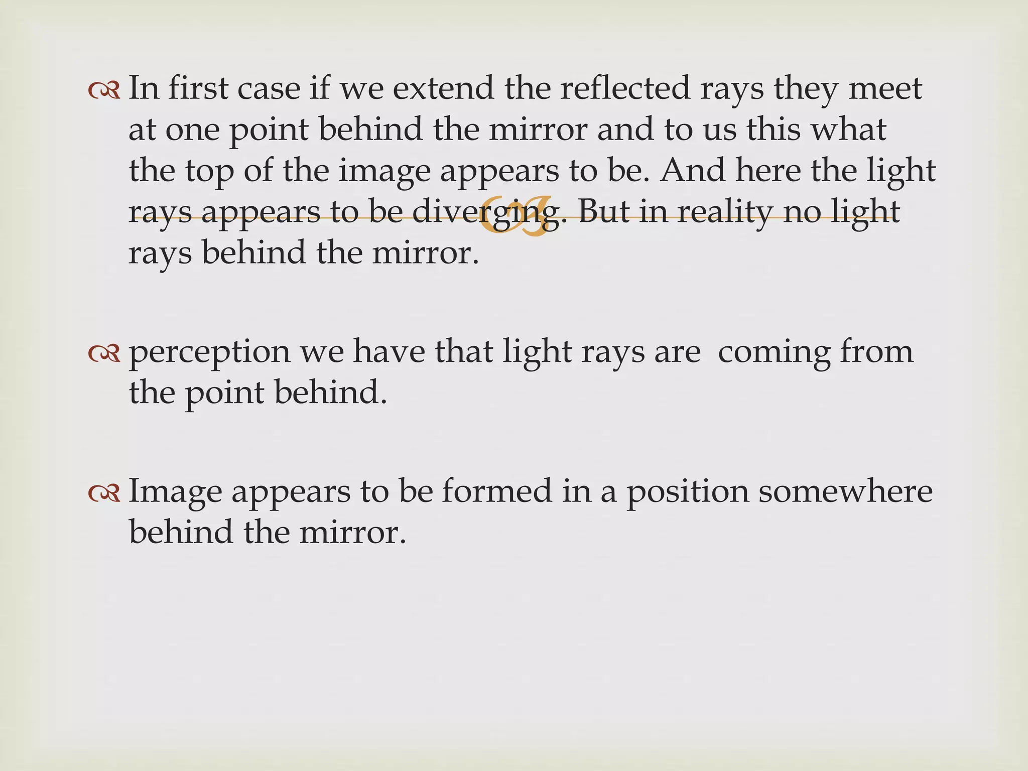 
 In first case if we extend the reflected rays they meet
at one point behind the mirror and to us this what
the top of the image appears to be. And here the light
rays appears to be diverging. But in reality no light
rays behind the mirror.
 perception we have that light rays are coming from
the point behind.
 Image appears to be formed in a position somewhere
behind the mirror.
 