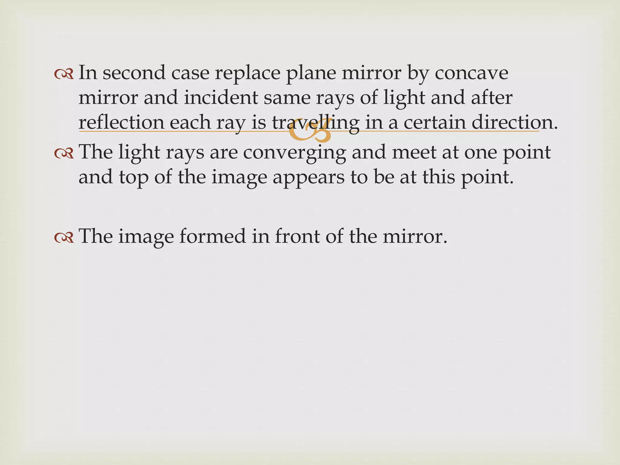 
 In second case replace plane mirror by concave
mirror and incident same rays of light and after
reflection each ray is travelling in a certain direction.
 The light rays are converging and meet at one point
and top of the image appears to be at this point.
 The image formed in front of the mirror.
 