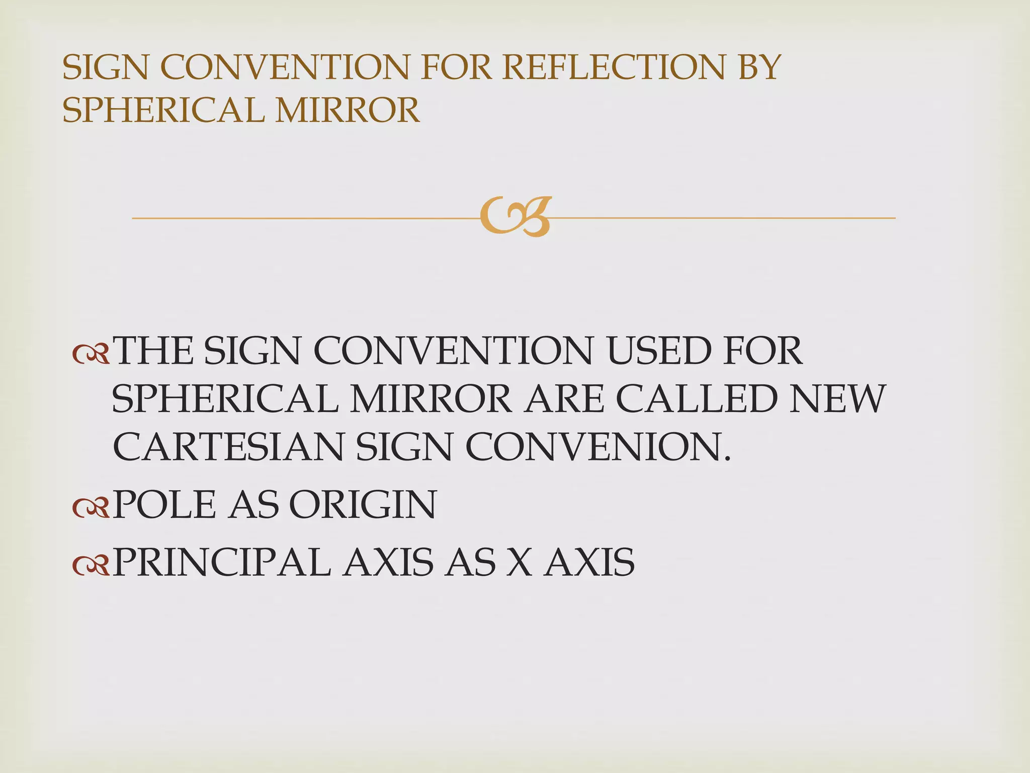 
THE SIGN CONVENTION USED FOR
SPHERICAL MIRROR ARE CALLED NEW
CARTESIAN SIGN CONVENION.
POLE AS ORIGIN
PRINCIPAL AXIS AS X AXIS
SIGN CONVENTION FOR REFLECTION BY
SPHERICAL MIRROR
 