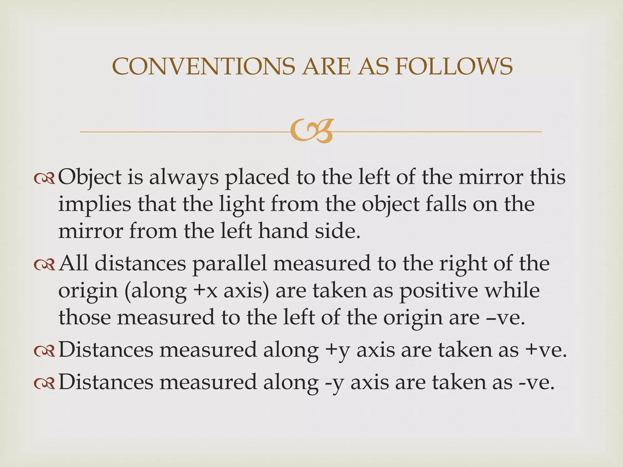 
Object is always placed to the left of the mirror this
implies that the light from the object falls on the
mirror from the left hand side.
All distances parallel measured to the right of the
origin (along +x axis) are taken as positive while
those measured to the left of the origin are –ve.
Distances measured along +y axis are taken as +ve.
Distances measured along -y axis are taken as -ve.
CONVENTIONS ARE AS FOLLOWS
 