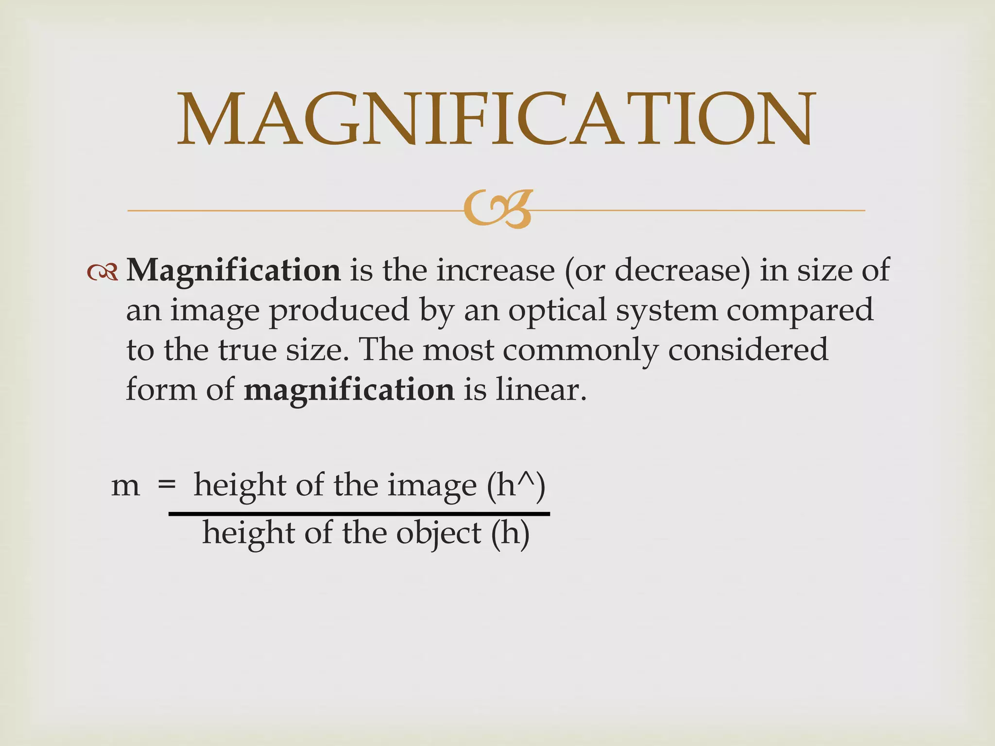 
 Magnification is the increase (or decrease) in size of
an image produced by an optical system compared
to the true size. The most commonly considered
form of magnification is linear.
m = height of the image (h^)
height of the object (h)
MAGNIFICATION
 