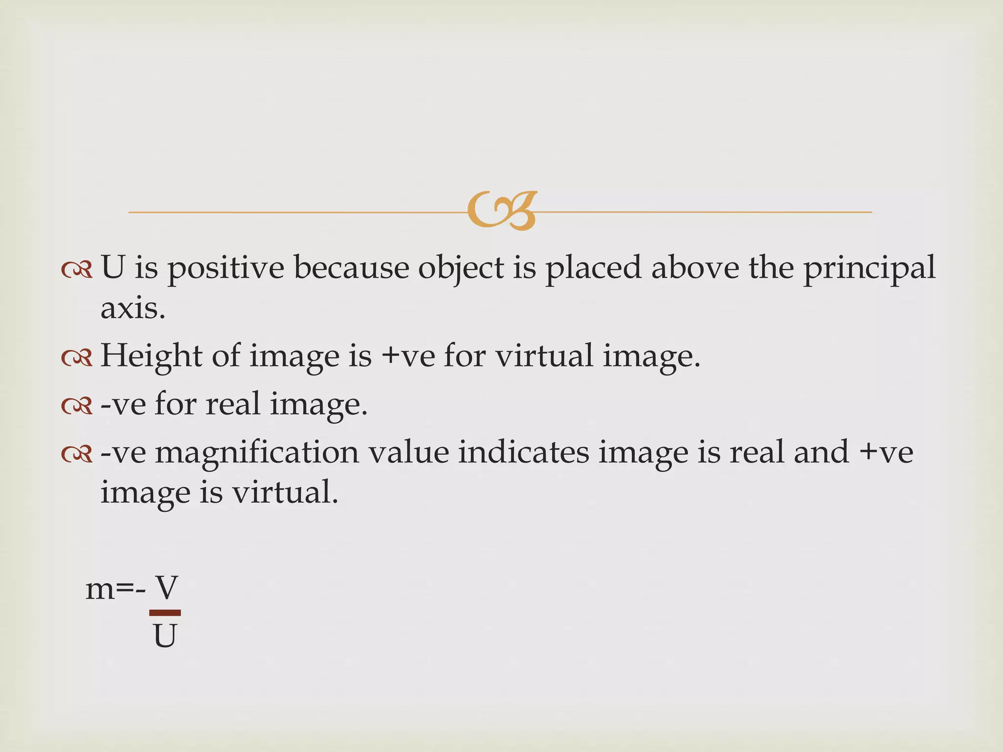 
 U is positive because object is placed above the principal
axis.
 Height of image is +ve for virtual image.
 -ve for real image.
 -ve magnification value indicates image is real and +ve
image is virtual.
m=- V
U
 