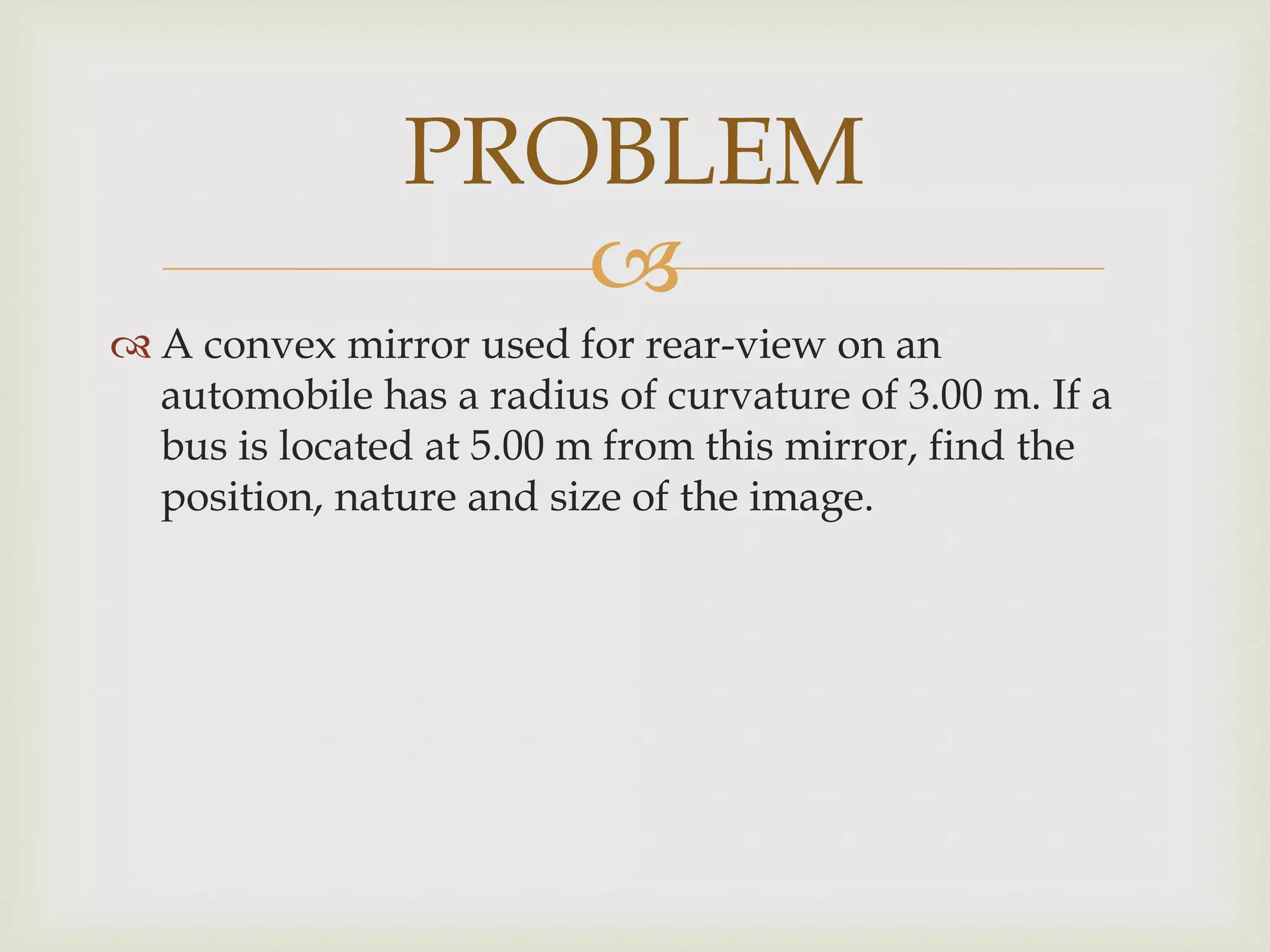 
 A convex mirror used for rear-view on an
automobile has a radius of curvature of 3.00 m. If a
bus is located at 5.00 m from this mirror, find the
position, nature and size of the image.
PROBLEM
 