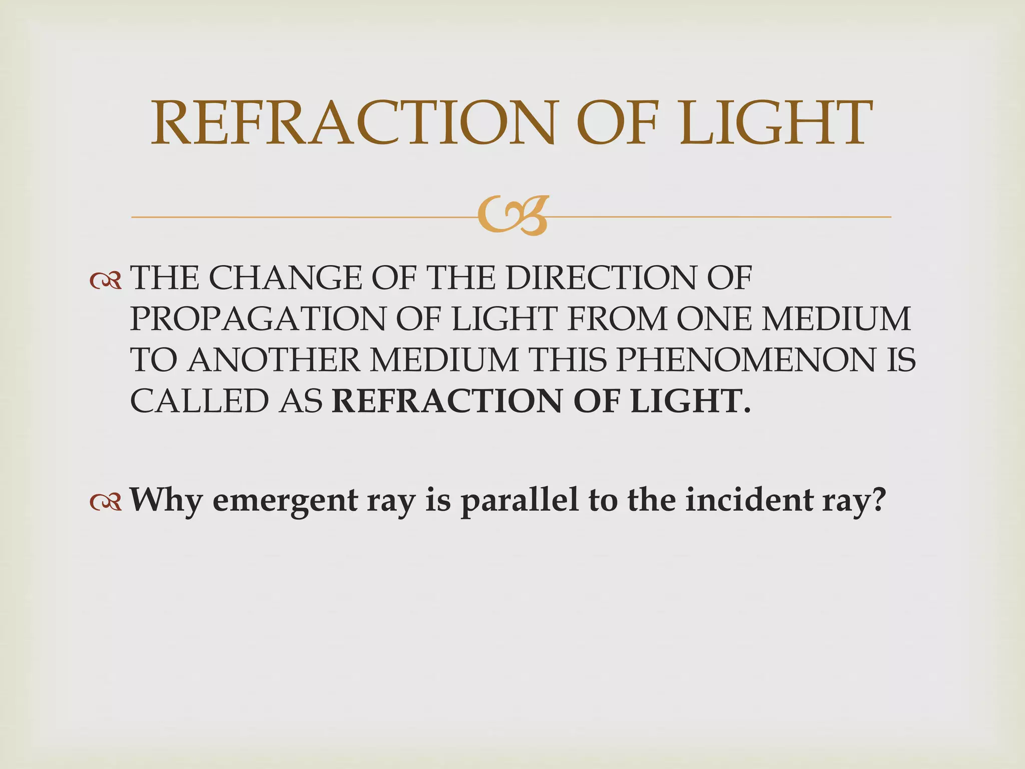 
 THE CHANGE OF THE DIRECTION OF
PROPAGATION OF LIGHT FROM ONE MEDIUM
TO ANOTHER MEDIUM THIS PHENOMENON IS
CALLED AS REFRACTION OF LIGHT.
 Why emergent ray is parallel to the incident ray?
REFRACTION OF LIGHT
 