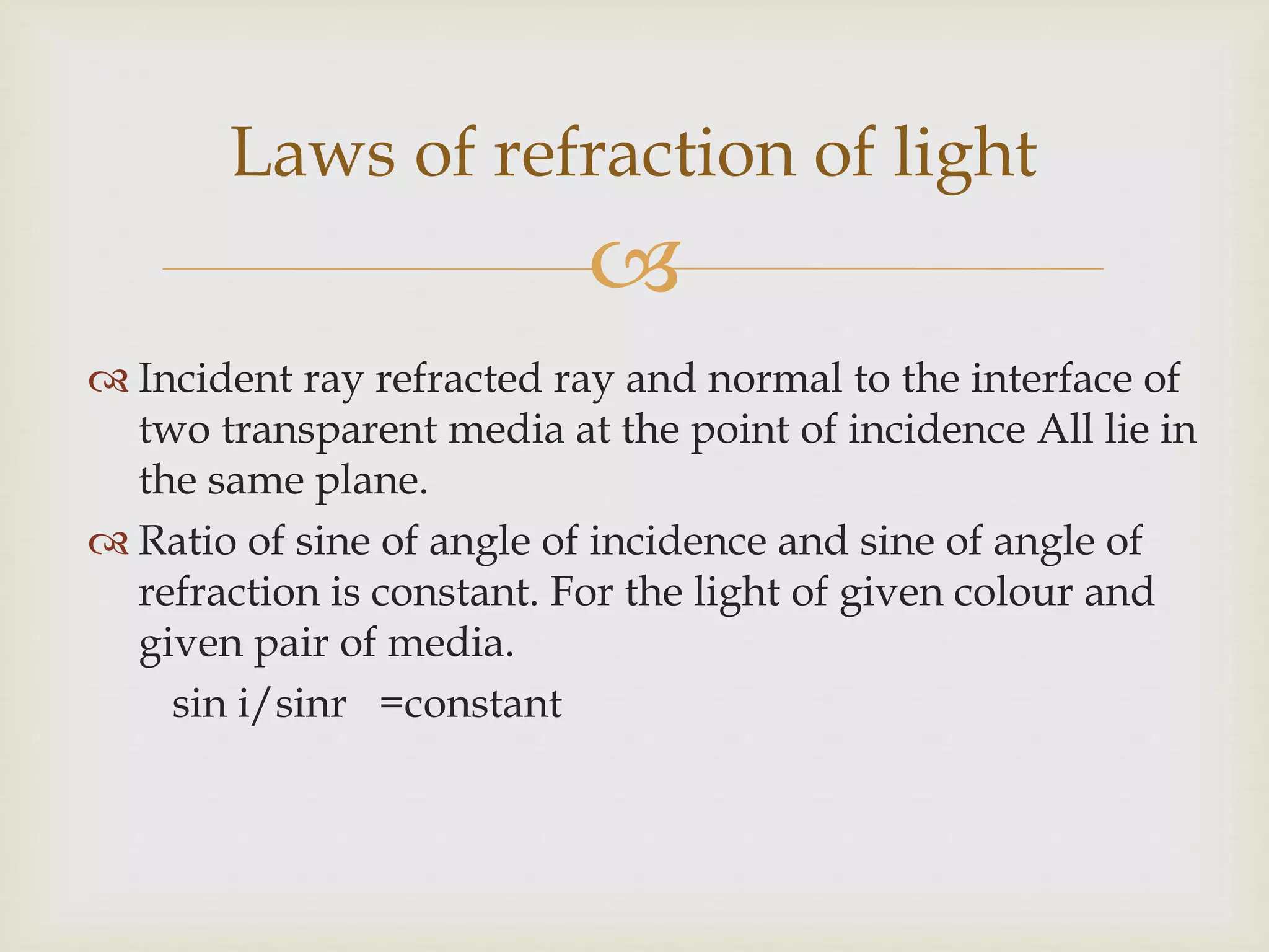 
 Incident ray refracted ray and normal to the interface of
two transparent media at the point of incidence All lie in
the same plane.
 Ratio of sine of angle of incidence and sine of angle of
refraction is constant. For the light of given colour and
given pair of media.
sin i/sinr =constant
Laws of refraction of light
 