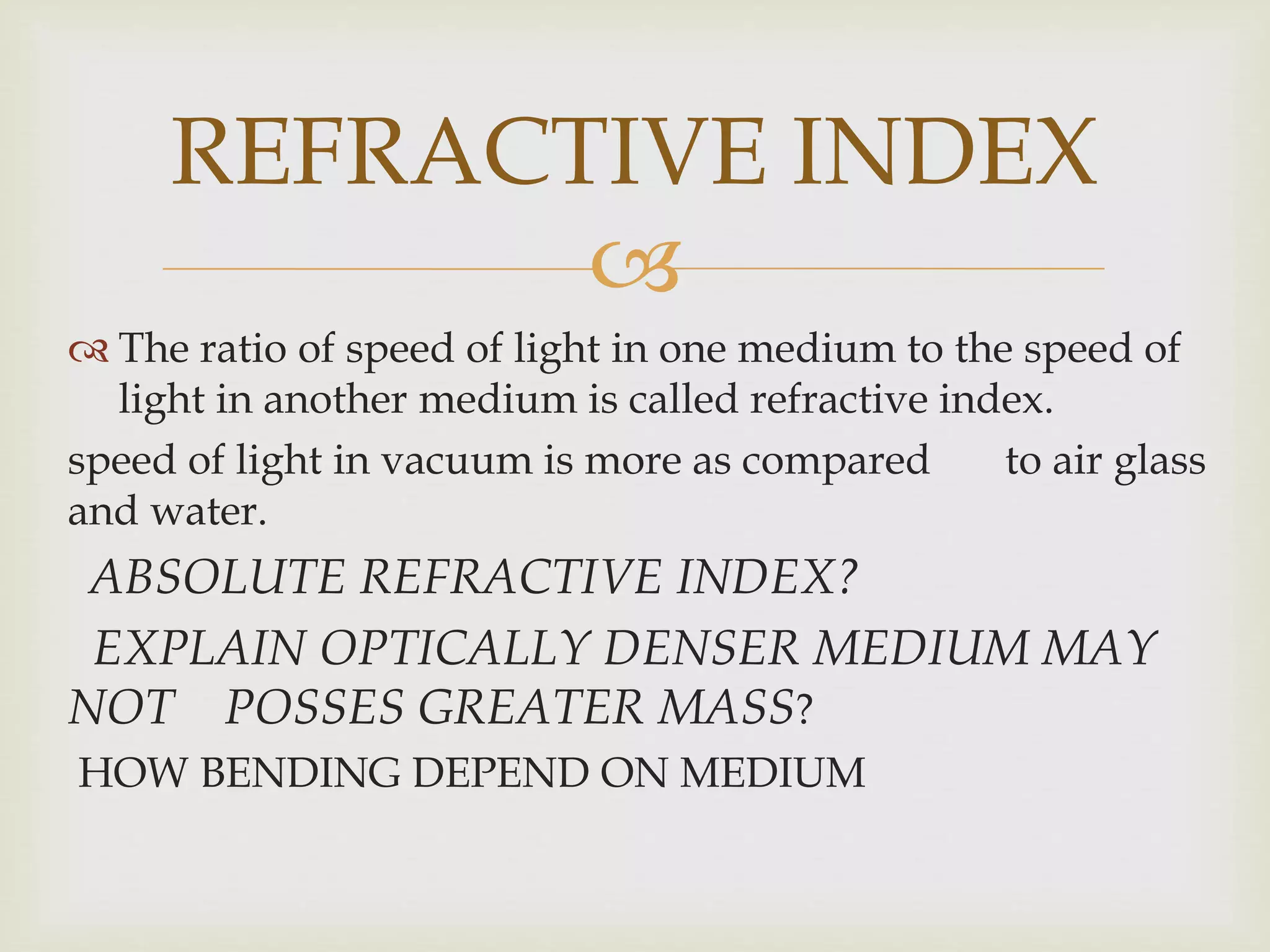 
 The ratio of speed of light in one medium to the speed of
light in another medium is called refractive index.
speed of light in vacuum is more as compared to air glass
and water.
ABSOLUTE REFRACTIVE INDEX?
EXPLAIN OPTICALLY DENSER MEDIUM MAY
NOT POSSES GREATER MASS?
HOW BENDING DEPEND ON MEDIUM
REFRACTIVE INDEX
 