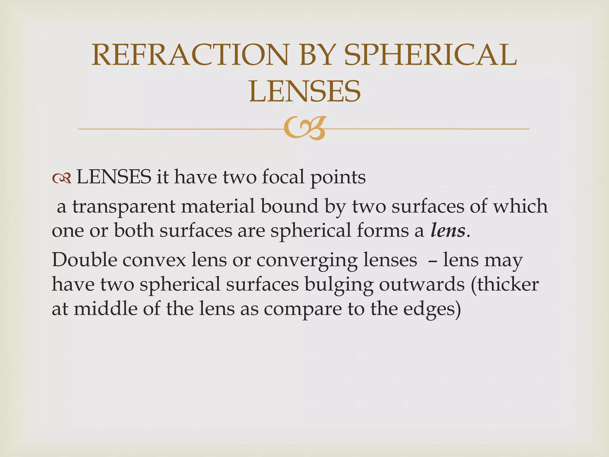 
 LENSES it have two focal points
a transparent material bound by two surfaces of which
one or both surfaces are spherical forms a lens.
Double convex lens or converging lenses – lens may
have two spherical surfaces bulging outwards (thicker
at middle of the lens as compare to the edges)
REFRACTION BY SPHERICAL
LENSES
 