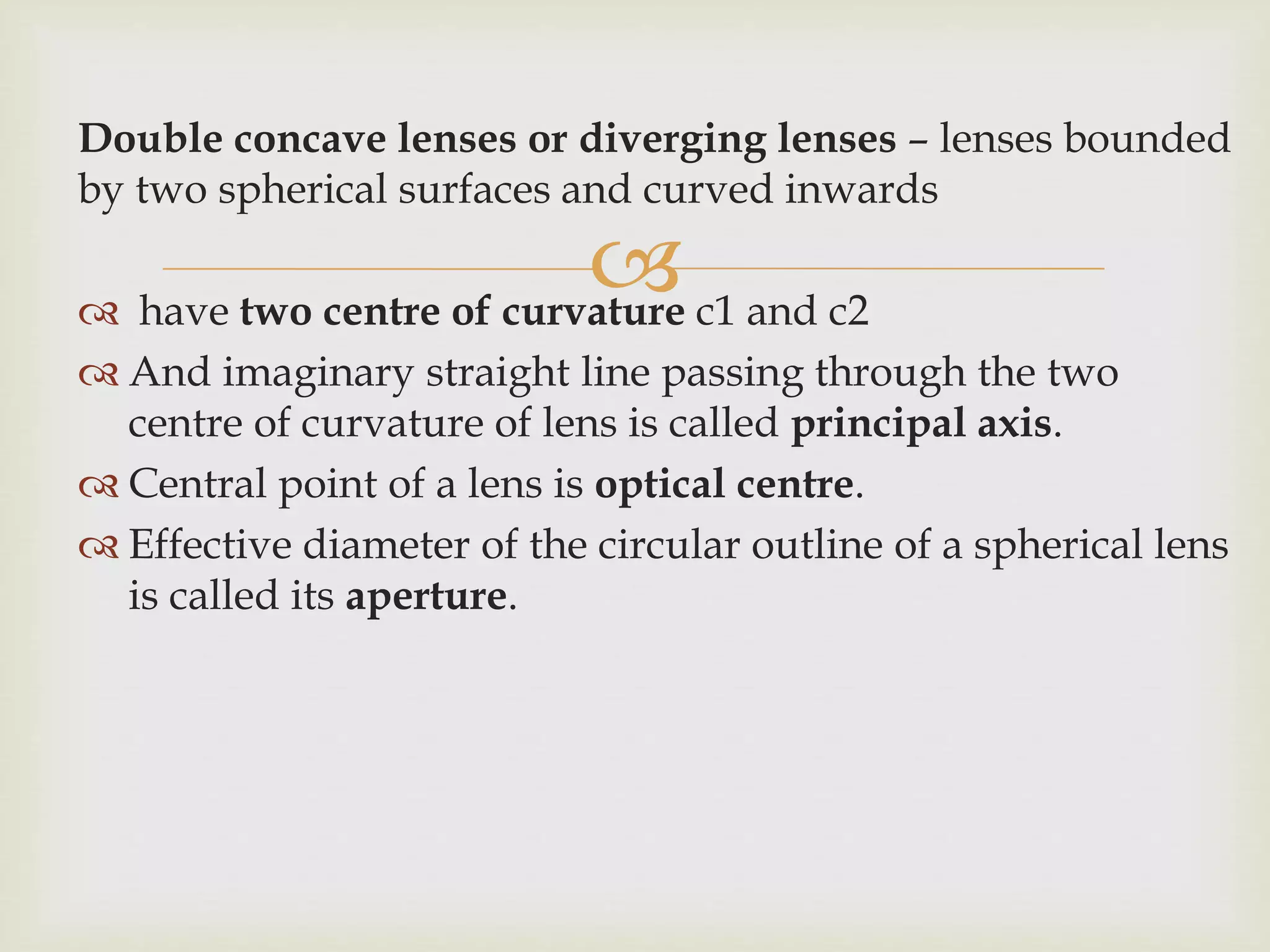 
Double concave lenses or diverging lenses – lenses bounded
by two spherical surfaces and curved inwards
 have two centre of curvature c1 and c2
 And imaginary straight line passing through the two
centre of curvature of lens is called principal axis.
 Central point of a lens is optical centre.
 Effective diameter of the circular outline of a spherical lens
is called its aperture.
 