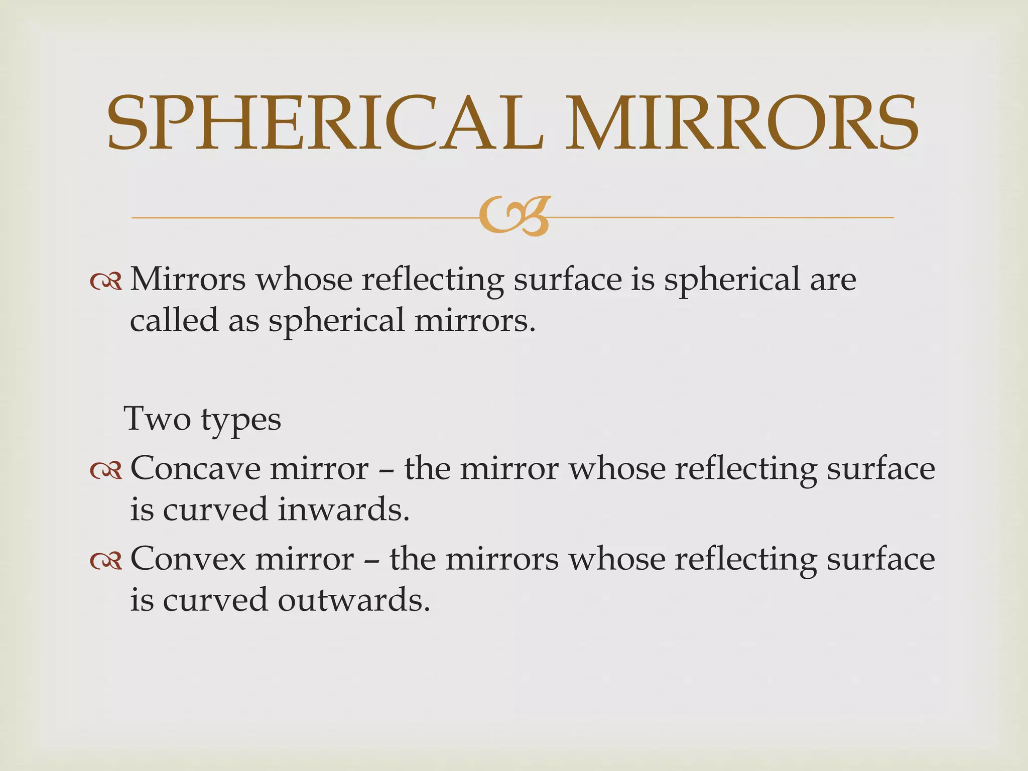 
 Mirrors whose reflecting surface is spherical are
called as spherical mirrors.
Two types
 Concave mirror – the mirror whose reflecting surface
is curved inwards.
 Convex mirror – the mirrors whose reflecting surface
is curved outwards.
SPHERICAL MIRRORS
 