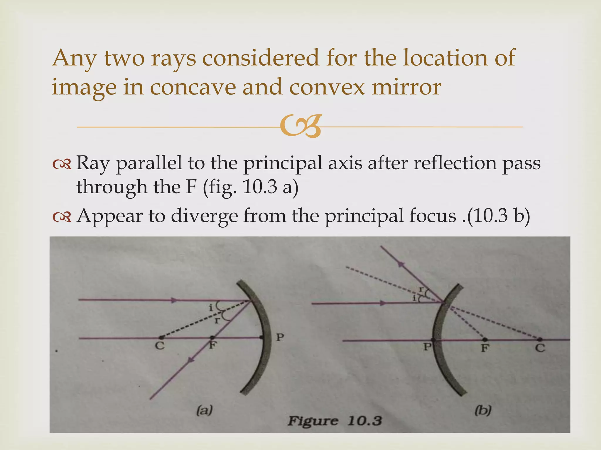 
 Ray parallel to the principal axis after reflection pass
through the F (fig. 10.3 a)
 Appear to diverge from the principal focus .(10.3 b)
Any two rays considered for the location of
image in concave and convex mirror
 