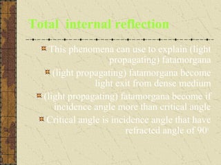 Total internal reflection
    This phenomena can use to explain (light
                    propagating) fatamorgana
     (light propagating) fatamorgana become
                light exit from dense medium
  (light propagating) fatamorgana become if
     incidence angle more than critical angle
   Critical angle is incidence angle that have
                         refracted angle of 90o
 