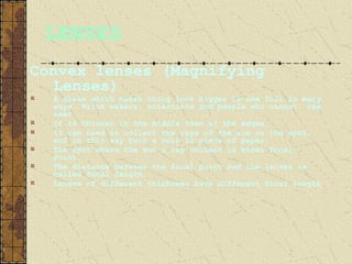 LENSES
Convex lenses (Magnifying
  Lenses)
  A glass which makes thing look bigger is use full in many
  ways. Watch makers, scientists and people who cannot see
  near
  It is thicker in the middle than at the edges.
  It can used to collect the rays of the sun on the spot,
  and in this way burn a hole in piece of paper.
  The spot where the sun’s ray collect is known focal
  point.
  The distance between the focal point and the lenses is
  called focal length.
  Lenses of different thickness have different focal length
 