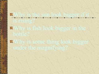 Why is the sun look bigger if it
is rising?
Why is fish look bigger in the
bottle?
Why is some thing look bigger
under the magnifying?
 