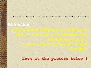 Refraction
 Is The change direction or bending of
     light at the inter face between two
                      transparent media.
        It occur when the speed of light
                                changes

       Look at the picture below !
 