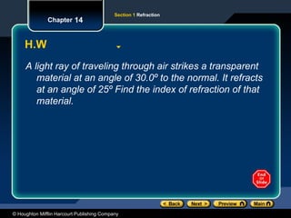 © Houghton Mifflin Harcourt Publishing Company
Section 1 Refraction
Chapter 14
H.W
A light ray of traveling through air strikes a transparent
material at an angle of 30.0º to the normal. It refracts
at an angle of 25º Find the index of refraction of that
material.
 