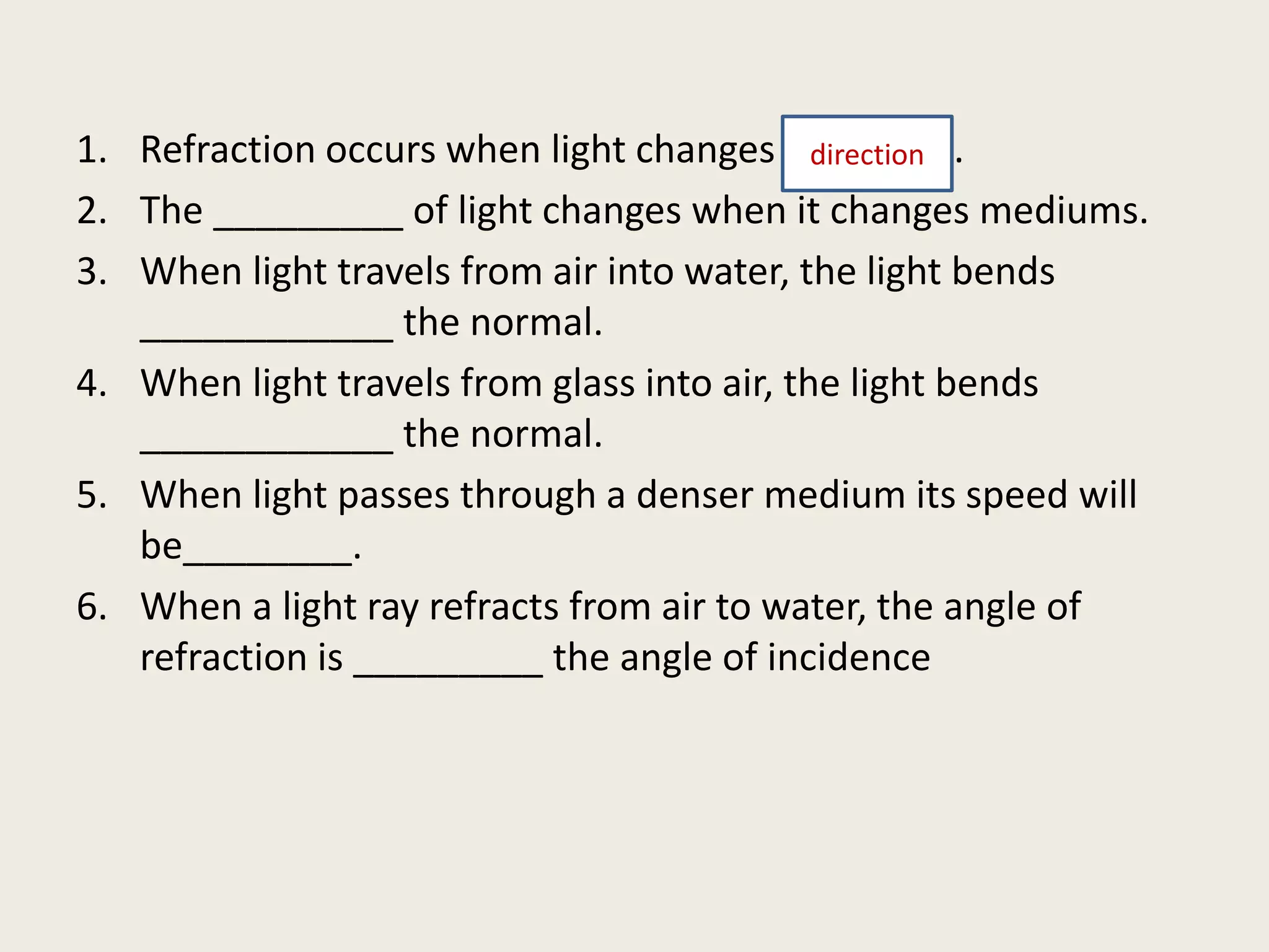 1. Refraction occurs when light changes ________.
2. The _________ of light changes when it changes mediums.
3. When light travels from air into water, the light bends
____________ the normal.
4. When light travels from glass into air, the light bends
____________ the normal.
5. When light passes through a denser medium its speed will
be________.
6. When a light ray refracts from air to water, the angle of
refraction is _________ the angle of incidence
direction
 
