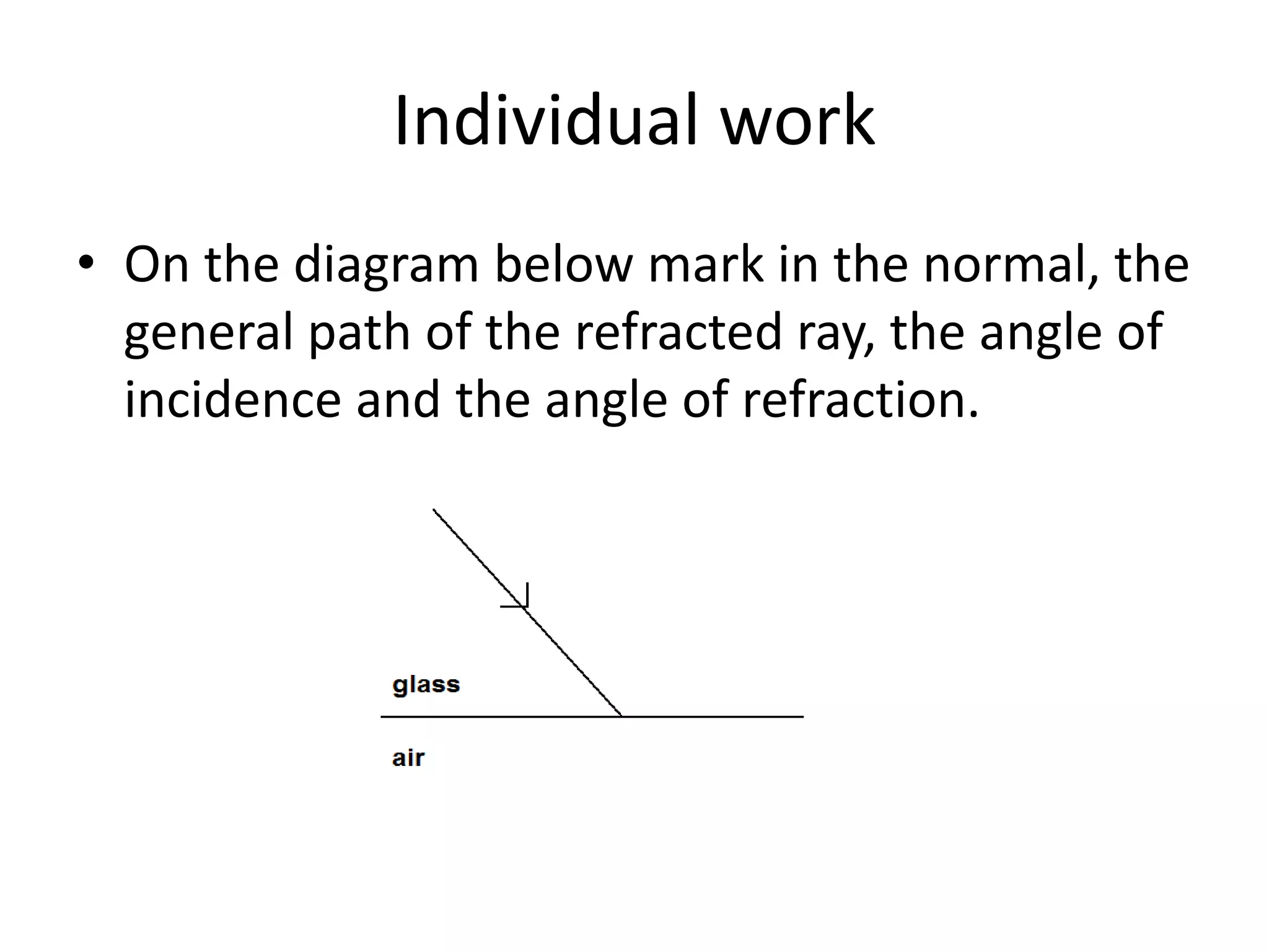 Individual work
• On the diagram below mark in the normal, the
general path of the refracted ray, the angle of
incidence and the angle of refraction.
 