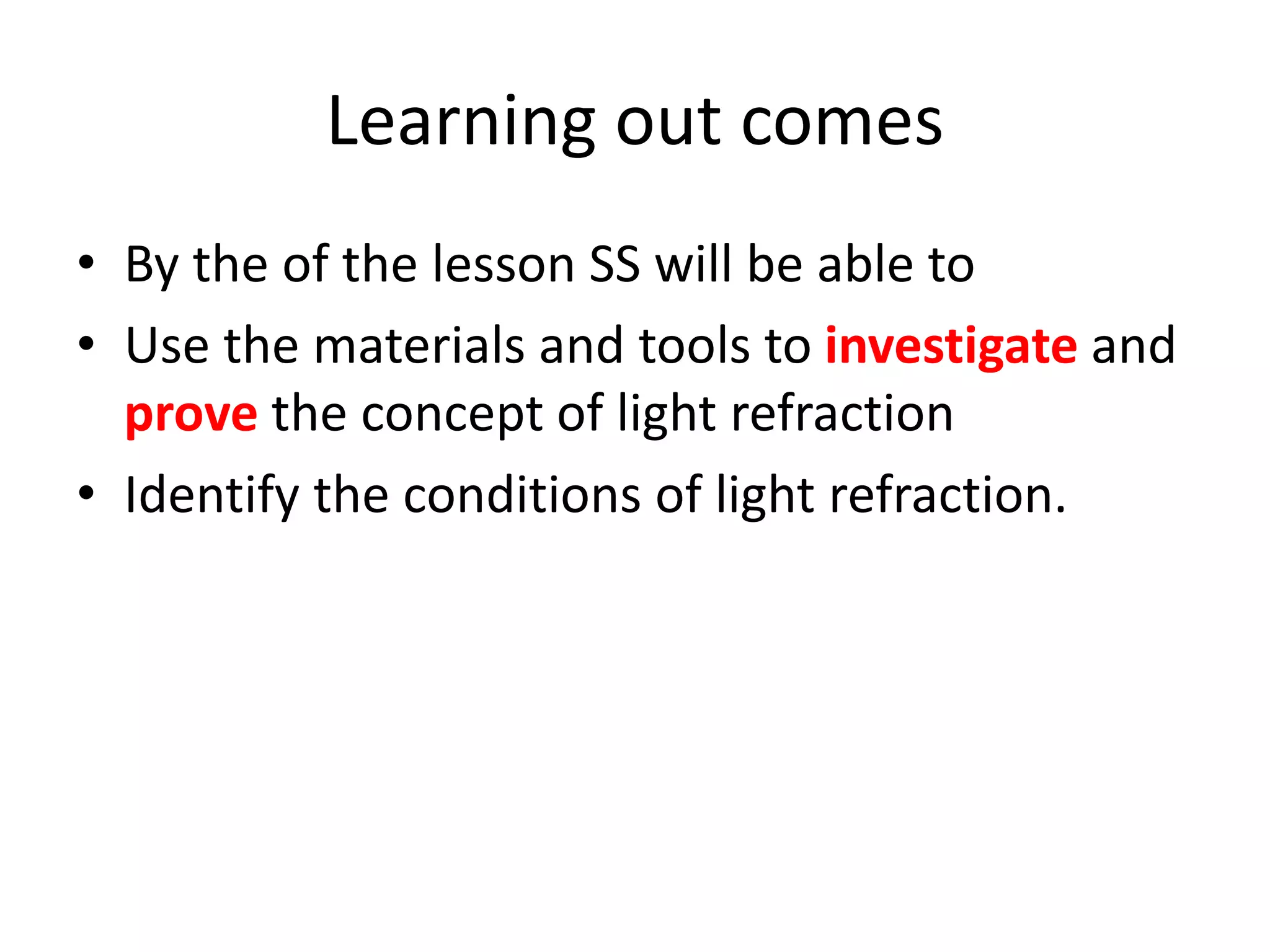 Learning out comes
• By the of the lesson SS will be able to
• Use the materials and tools to investigate and
prove the concept of light refraction
• Identify the conditions of light refraction.
 