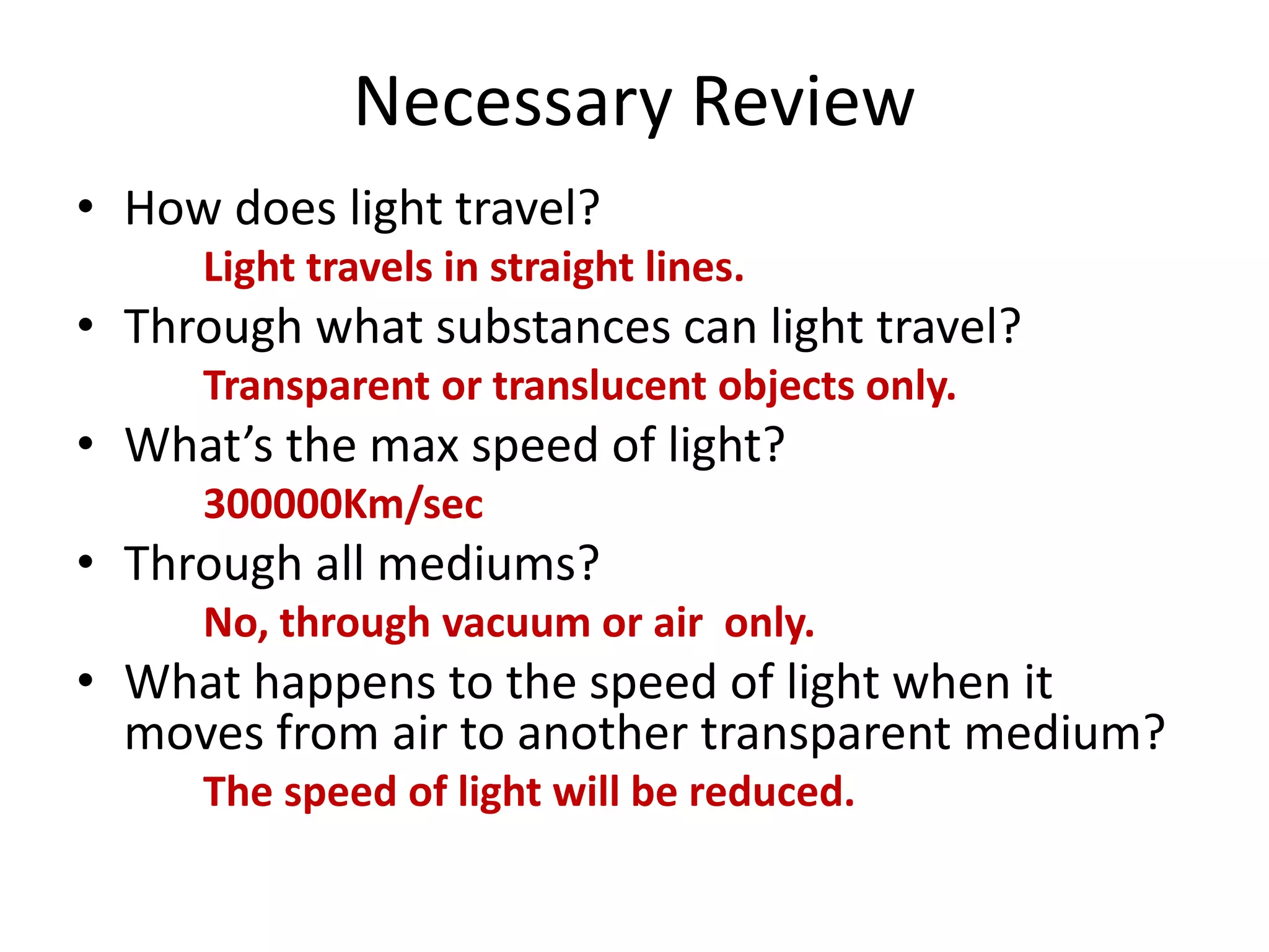 Necessary Review
• How does light travel?
Light travels in straight lines.
• Through what substances can light travel?
Transparent or translucent objects only.
• What’s the max speed of light?
300000Km/sec
• Through all mediums?
No, through vacuum or air only.
• What happens to the speed of light when it
moves from air to another transparent medium?
The speed of light will be reduced.
 