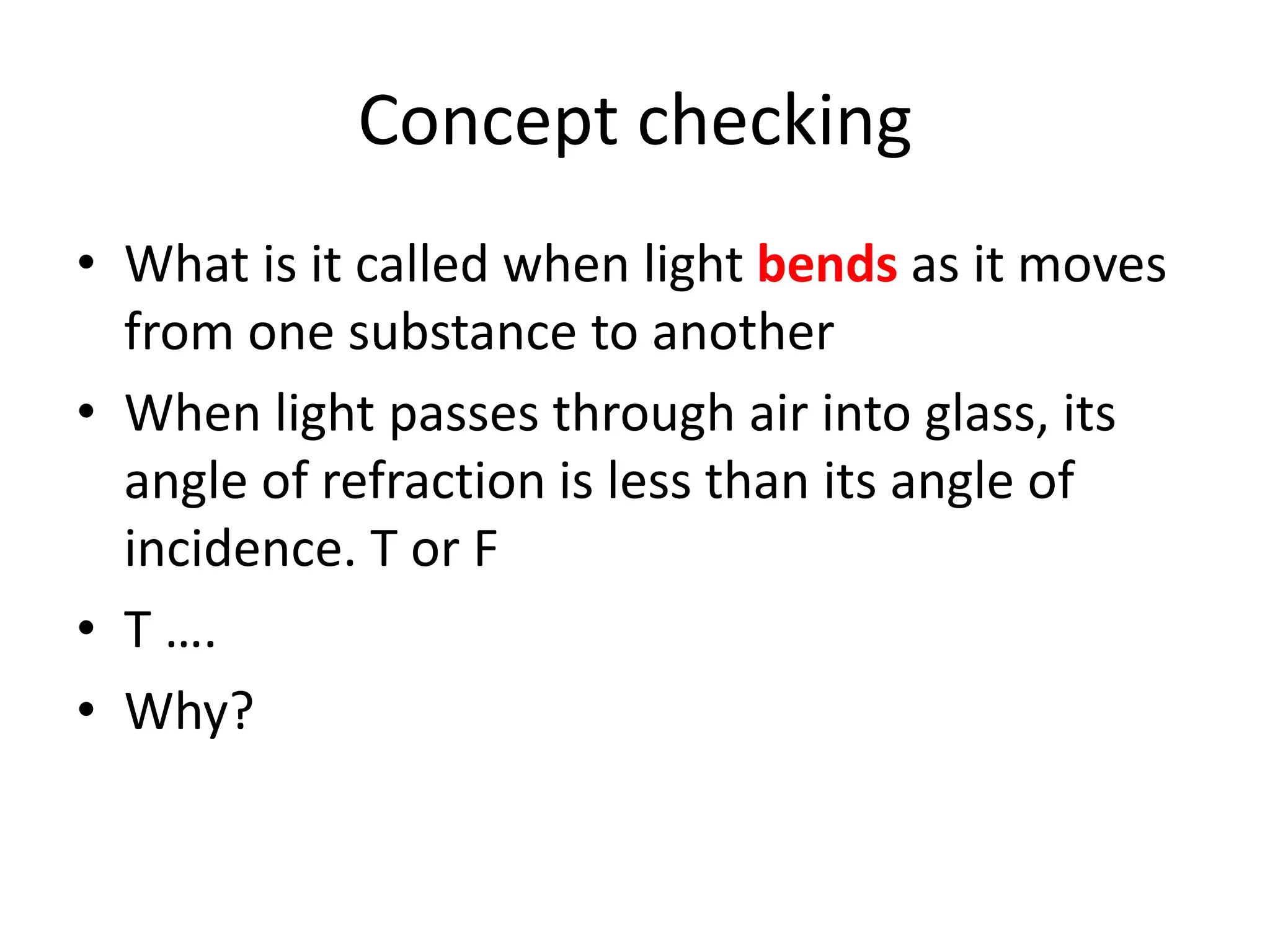 Concept checking
• What is it called when light bends as it moves
from one substance to another
• When light passes through air into glass, its
angle of refraction is less than its angle of
incidence. T or F
• T ….
• Why?
 