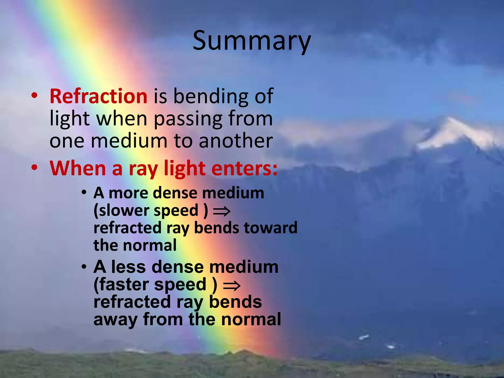 Summary
• Refraction is bending of
light when passing from
one medium to another
• When a ray light enters:
• A more dense medium
(slower speed ) 
refracted ray bends toward
the normal
• A less dense medium
(faster speed ) 
refracted ray bends
away from the normal
 