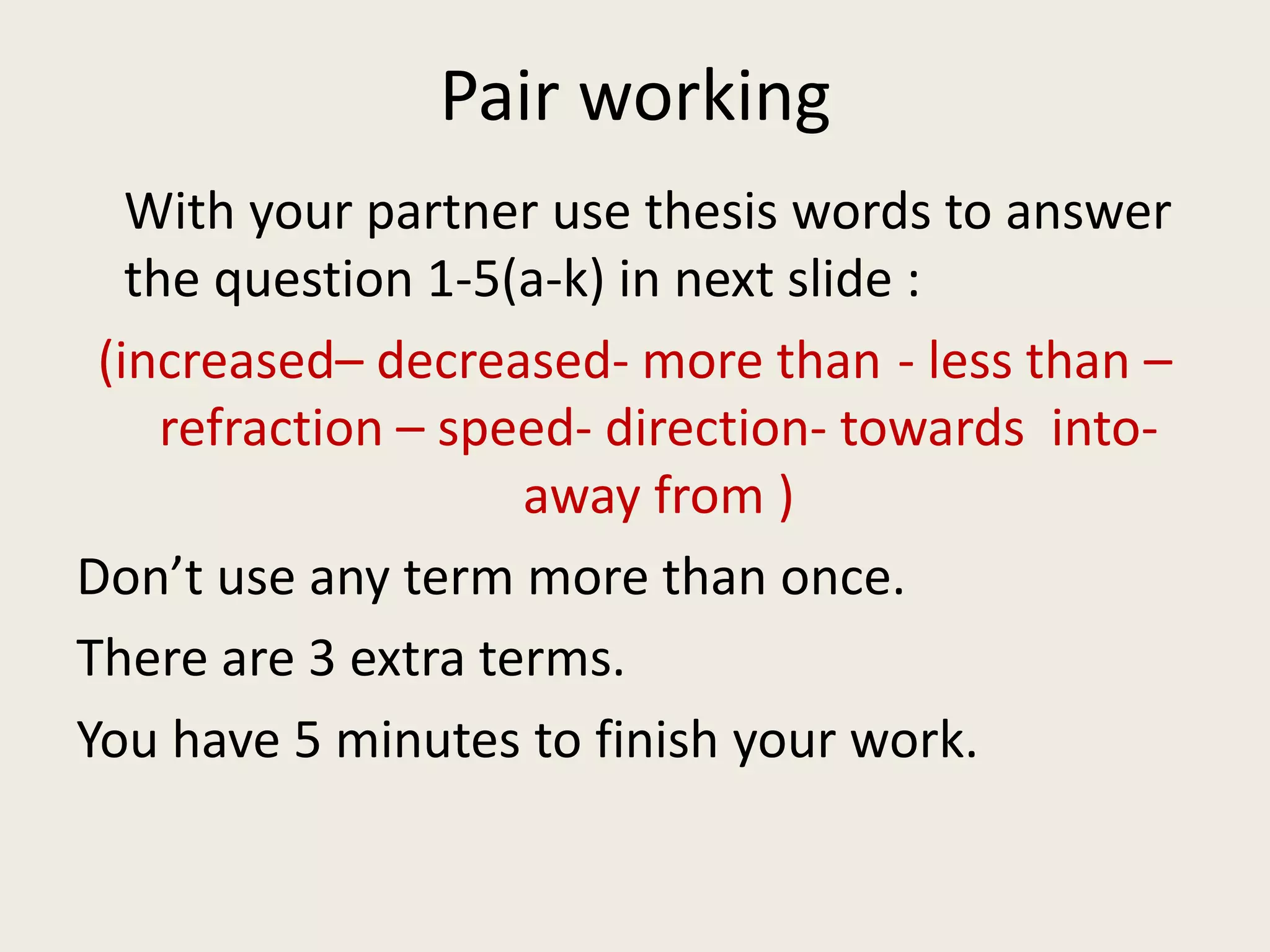 Pair working
With your partner use thesis words to answer
the question 1-5(a-k) in next slide :
(increased– decreased- more than - less than –
refraction – speed- direction- towards into-
away from )
Don’t use any term more than once.
There are 3 extra terms.
You have 5 minutes to finish your work.
 