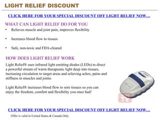 [object Object],[object Object],[object Object],LIGHT RELIEF DISCOUNT CLICK HERE FOR YOUR SPECIAL DISCOUNT OFF LIGHT RELIEF NOW… WHAT CAN LIGHT RELIEF DO FOR YOU CLICK HERE FOR YOUR SPECIAL DISCOUNT OFF LIGHT RELIEF NOW… Offer is valid in United States & Canada Only HOW DOES LIGHT RELIEF WORK Light Relief® uses infrared light emitting diodes (LEDs) to direct a powerful stream of warm therapeutic light deep into tissues, increasing circulation to target areas and relieving aches, pains and stiffness in muscles and joints.  Light Relief® increases blood flow to sore tissues so you can enjoy the freedom, comfort and flexibility you once had!  