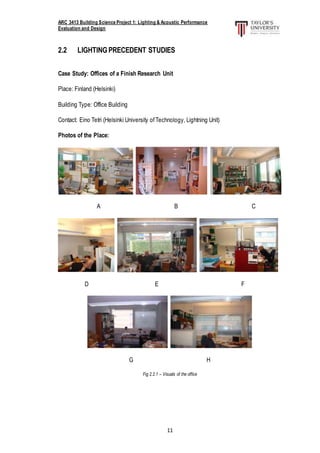 ARC 3413 Building Science Project 1: Lighting & Acoustic Performance
Evaluation and Design
11
2.2 LIGHTINGPRECEDENT STUDIES
Case Study: Offices of a Finish Research Unit
Place: Finland (Helsinki)
Building Type: Office Building
Contact: Eino Tetri (Helsinki University ofTechnology, Lightning Unit)
Photos of the Place:
A B C
D E F
G H
Fig 2.2.1 – Visuals of the office
 